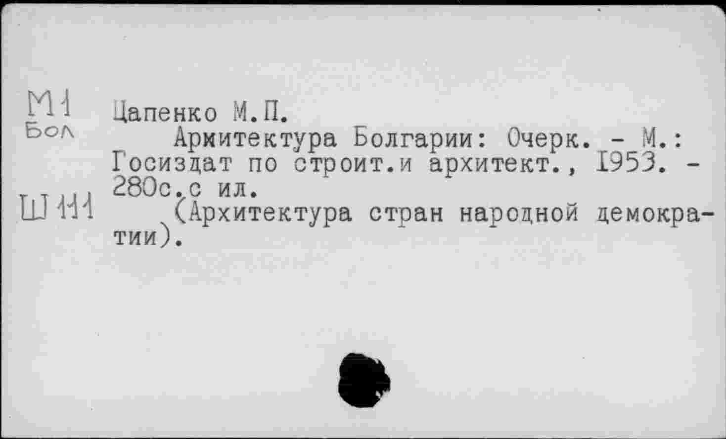 ﻿Ml
Бо/\
jJ H4
Цапенко М.П.
Архитектура Болгарии: Очерк. - М. : Госиздат по строит.и архитект., 1953. -280с.с ил.
(Архитектура стран народной демокра тии).